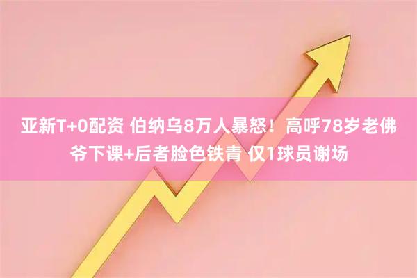 亚新T+0配资 伯纳乌8万人暴怒！高呼78岁老佛爷下课+后者脸色铁青 仅1球员谢场