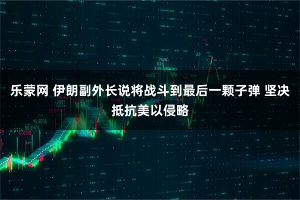 乐蒙网 伊朗副外长说将战斗到最后一颗子弹 坚决抵抗美以侵略