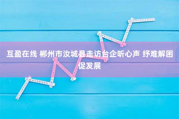 互盈在线 郴州市汝城县走访台企听心声 纾难解困促发展
