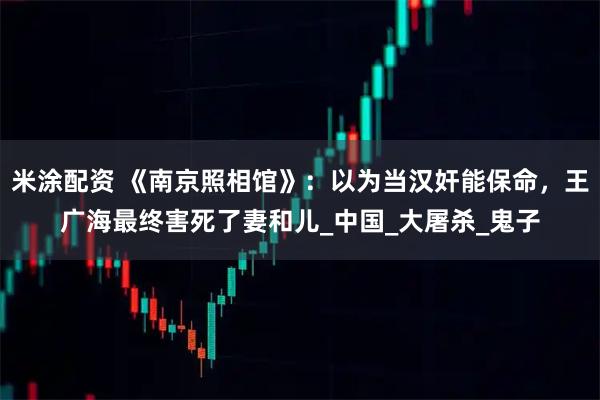 米涂配资 《南京照相馆》:以为当汉奸能保命,王广海最终害死了妻和儿_中国_大屠杀_鬼子