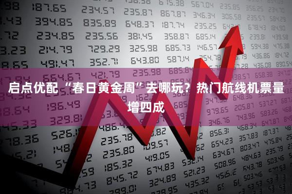 启点优配 “春日黄金周”去哪玩？热门航线机票量增四成