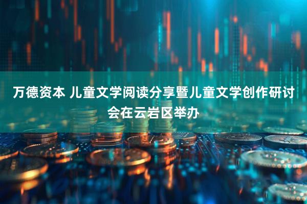 万德资本 儿童文学阅读分享暨儿童文学创作研讨会在云岩区举办
