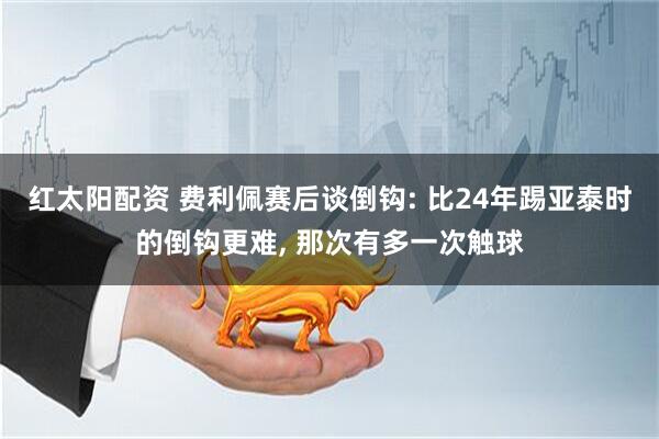 红太阳配资 费利佩赛后谈倒钩: 比24年踢亚泰时的倒钩更难, 那次有多一次触球