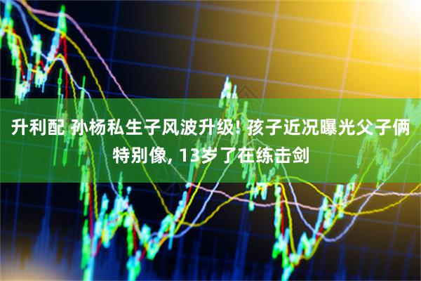 升利配 孙杨私生子风波升级! 孩子近况曝光父子俩特别像, 13岁了在练击剑
