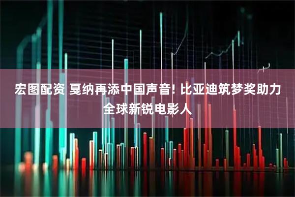 宏图配资 戛纳再添中国声音! 比亚迪筑梦奖助力全球新锐电影人