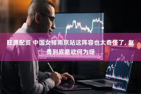旺源配资 中国女排南京站这阵容也太奇怪了, 赵勇到底意欲何为呀