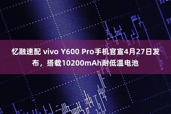忆融速配 vivo Y600 Pro手机官宣4月27日发布，搭载10200mAh耐低温电池