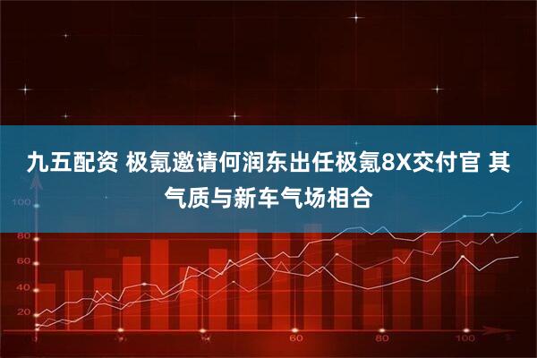 九五配资 极氪邀请何润东出任极氪8X交付官 其气质与新车气场相合