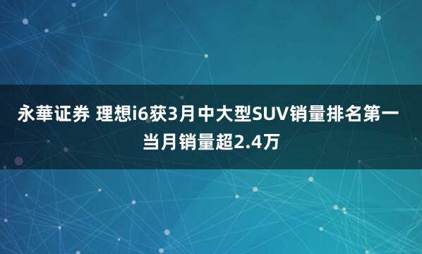 永華证券 理想i6获3月中大型SUV销量排名第一 当月销量超2.4万