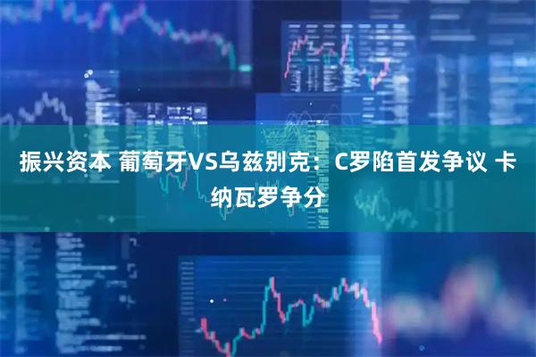 振兴资本 葡萄牙VS乌兹别克：C罗陷首发争议 卡纳瓦罗争分