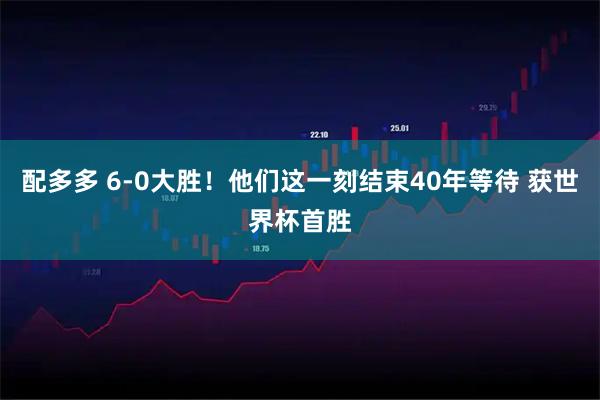 配多多 6-0大胜！他们这一刻结束40年等待 获世界杯首胜
