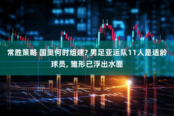 常胜策略 国奥何时组建? 男足亚运队11人是适龄球员, 雏形已浮出水面