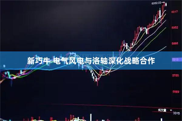 新巧牛 电气风电与洛轴深化战略合作